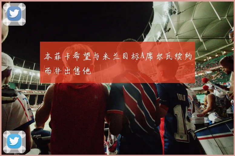本菲卡希望与米兰目标A席尔瓦续约而非出售他