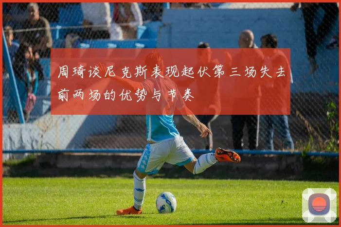 周琦谈尼克斯表现起伏第三场失去前两场的优势与节奏
