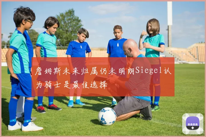 詹姆斯未来归属仍未明朗Siegel认为骑士是最佳选择