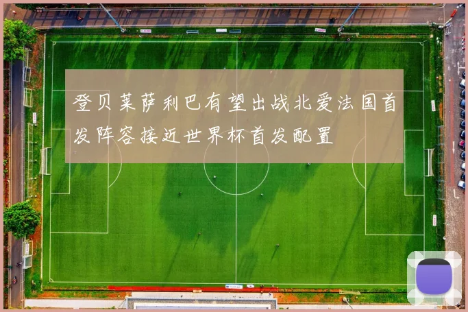 登贝莱萨利巴有望出战北爱法国首发阵容接近世界杯首发配置
