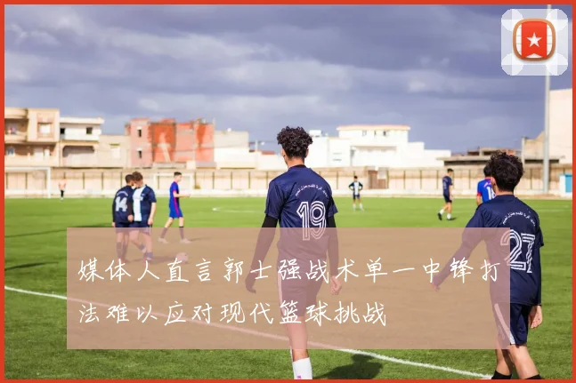 媒体人直言郭士强战术单一中锋打法难以应对现代篮球挑战