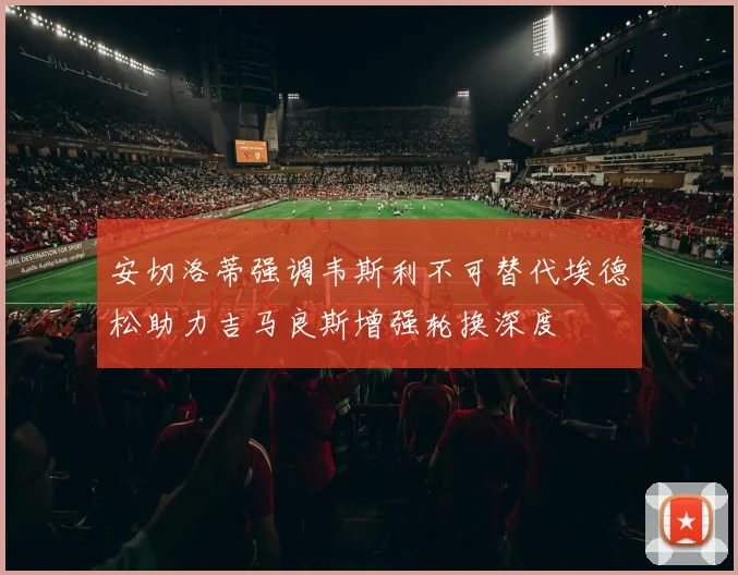 安切洛蒂强调韦斯利不可替代埃德松助力吉马良斯增强轮换深度