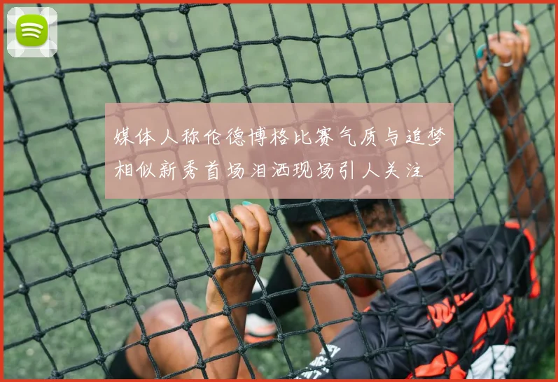 媒体人称伦德博格比赛气质与追梦相似新秀首场泪洒现场引人关注