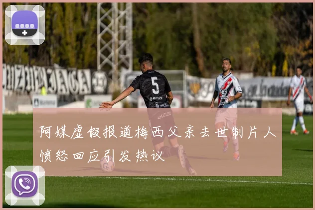 阿媒虚假报道梅西父亲去世制片人愤怒回应引发热议