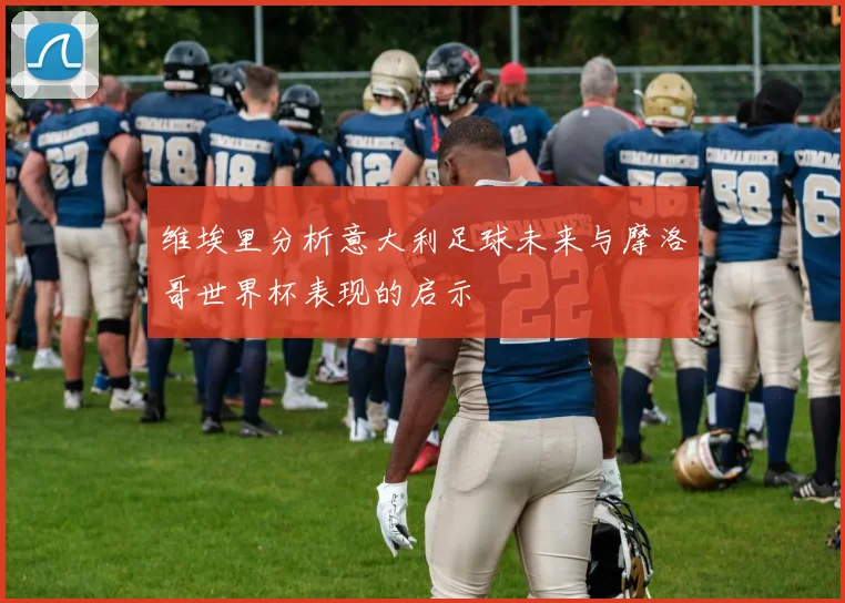 维埃里分析意大利足球未来与摩洛哥世界杯表现的启示