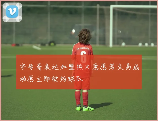 字母哥表达加盟热火意愿若交易成功愿立即续约球队